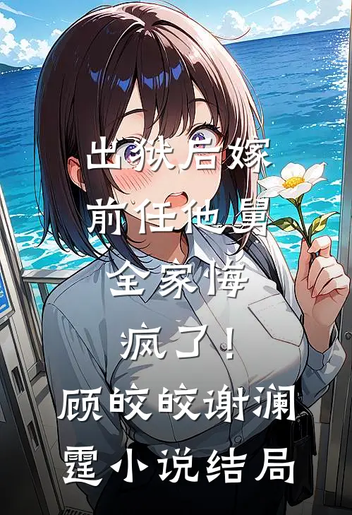 出狱后嫁前任他舅，全家悔疯了！顾皎皎谢澜霆小说结局