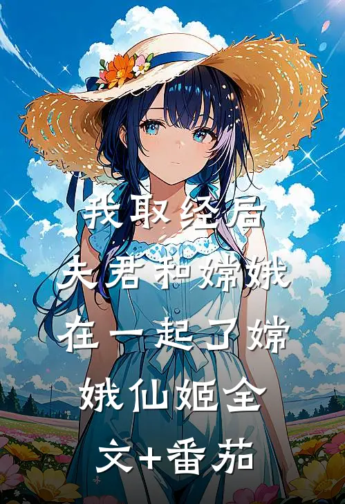 我取经后，夫君和嫦娥在一起了嫦娥仙姬全文+番茄