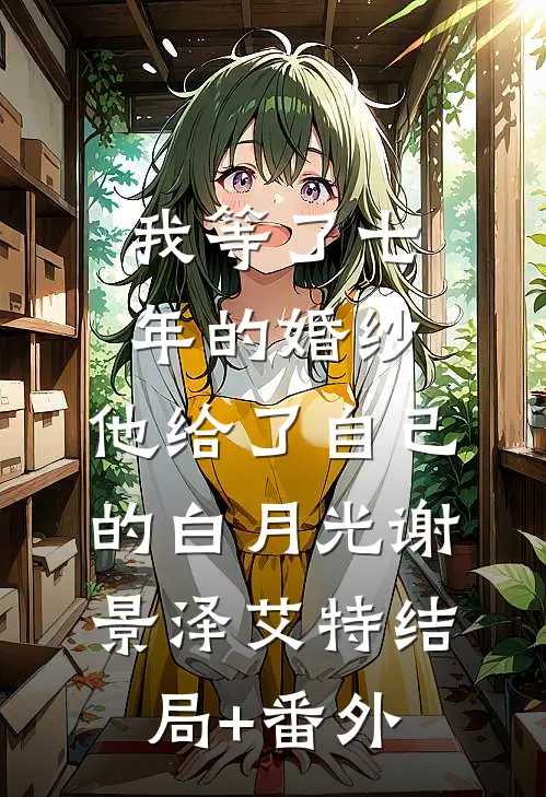 我等了七年的婚纱，他给了自己的白月光谢景泽艾特结局+番外