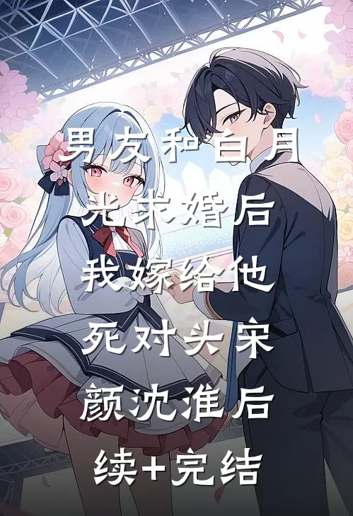 男友和白月光求婚后，我嫁给他死对头宋颜沈淮后续+完结