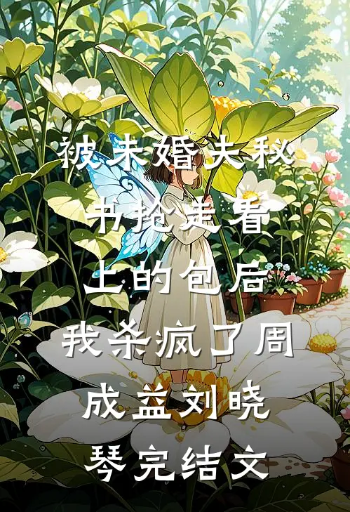 被未婚夫秘书抢走看上的包后，我杀疯了周成益刘晓琴完结文
