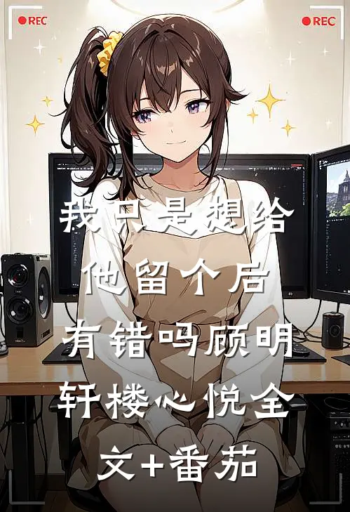 我只是想给他留个后，有错吗顾明轩楼心悦全文+番茄
