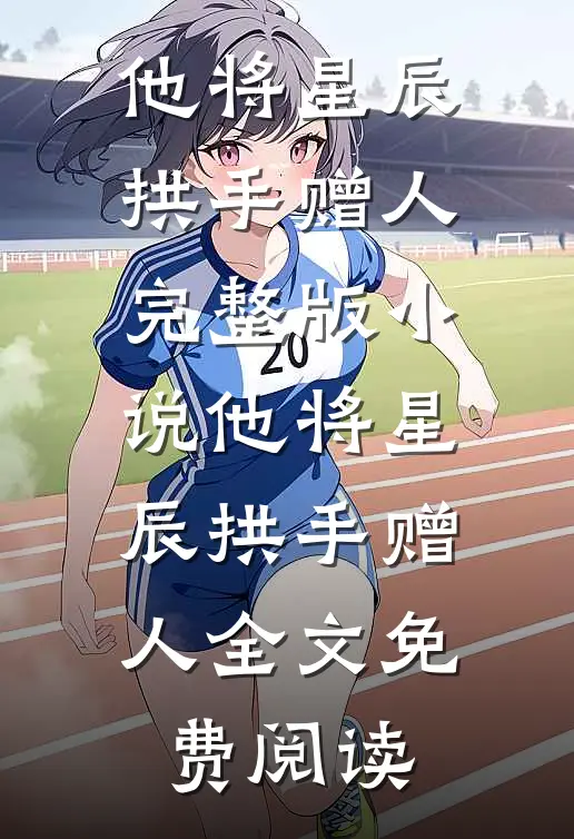 他将星辰拱手赠人完整版小说_他将星辰拱手赠人全文免费阅读