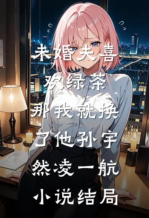 未婚夫喜欢绿茶，那我就换了他孙宇然凌一航小说结局