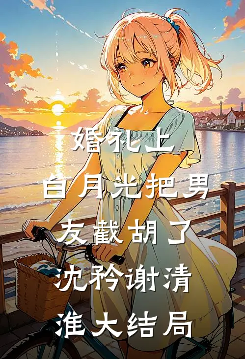 婚礼上，白月光把男友截胡了沈矜谢清淮大结局