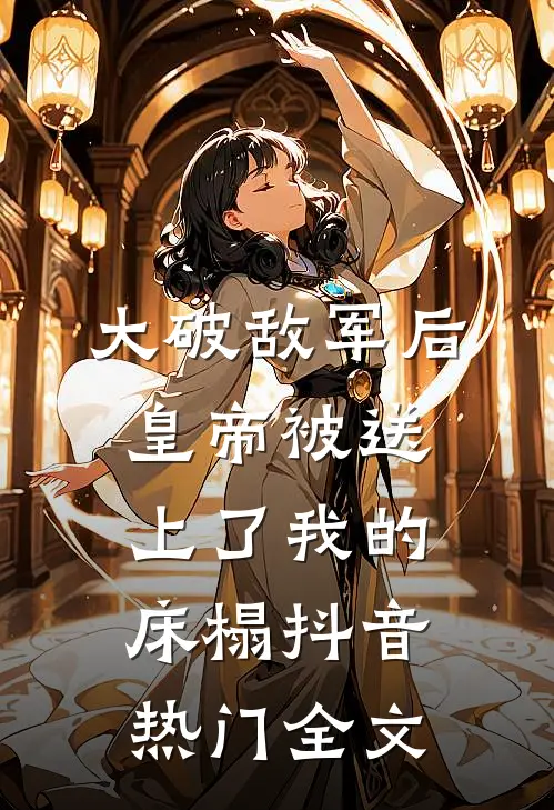 大破敌军后，皇帝被送上了我的床榻抖音热门全文