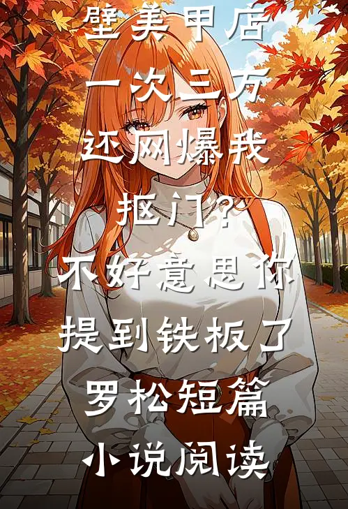 男友家隔壁美甲店一次三万，还网爆我抠门？不好意思你提到铁板了罗松短篇小说阅读