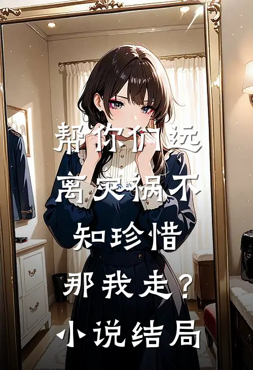 帮你们远离灾祸不知珍惜，那我走？小说结局