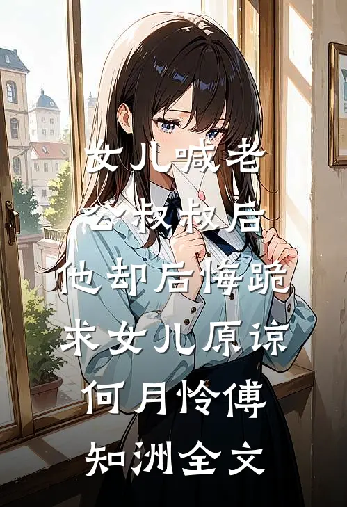 女儿喊老公叔叔后，他却后悔跪求女儿原谅何月怜傅知洲全文