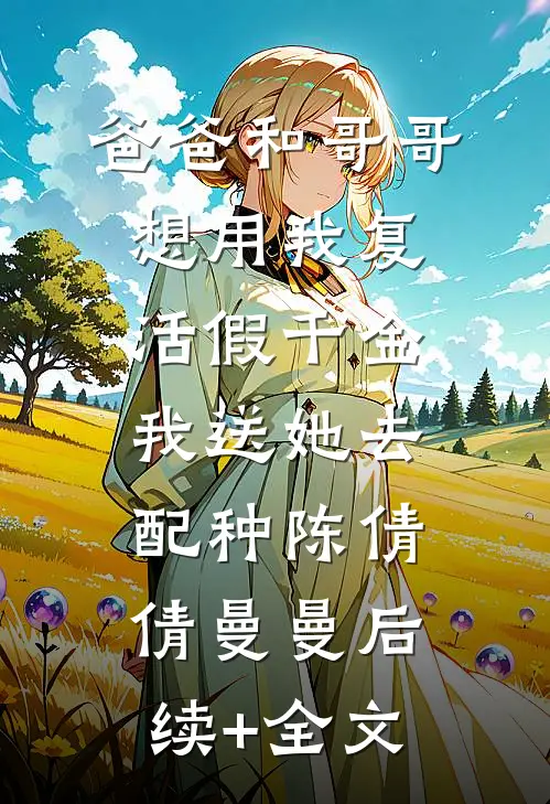 爸爸和哥哥想用我复活假千金，我送她去配种陈倩倩曼曼后续+全文