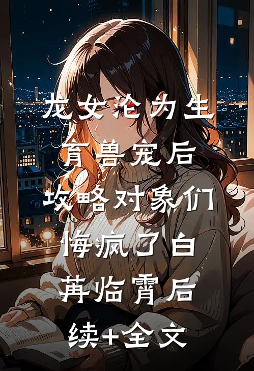 龙女沦为生育兽宠后，攻略对象们悔疯了白苒临霄后续+全文