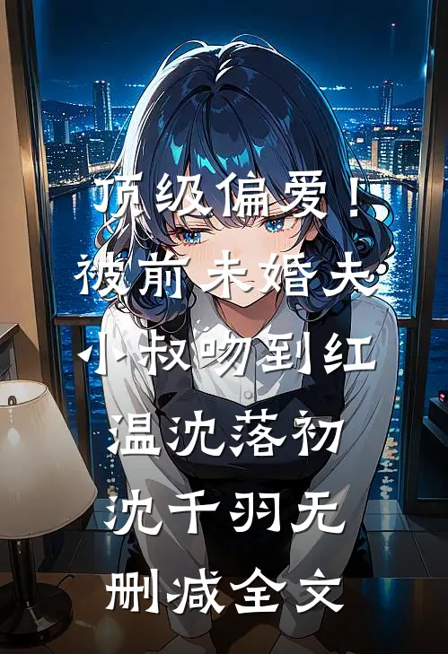 顶级偏爱！被前未婚夫小叔吻到红温沈落初沈千羽无删减全文