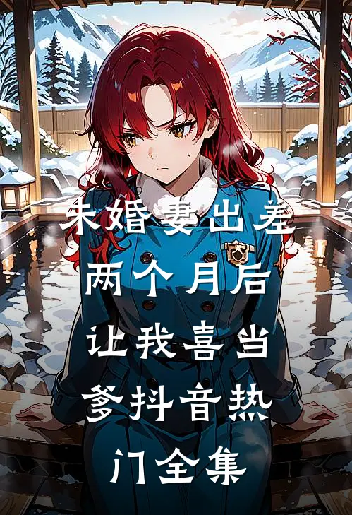 未婚妻出差两个月后，让我喜当爹抖音热门 全集