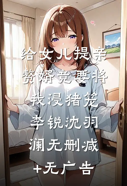 给女儿提亲，赘婿竟要将我浸猪笼李锐沈羽澜无删减+无广告