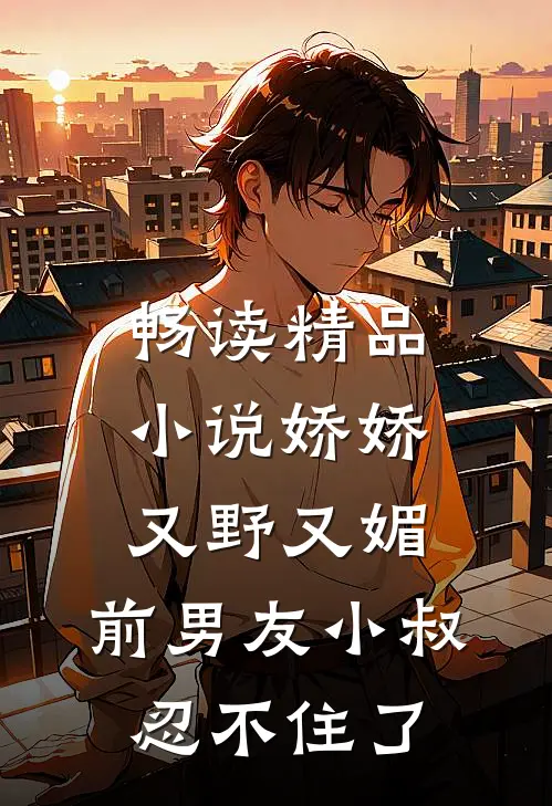 畅读精品小说娇娇又野又媚，前男友小叔忍不住了