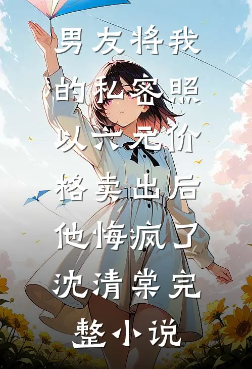 男友将我的私密照以六元价格卖出后，他悔疯了沈清棠完整小说
