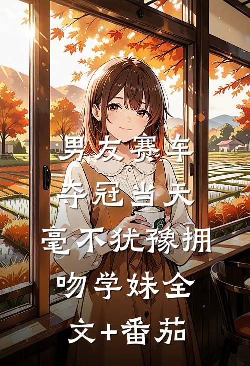 男友赛车夺冠当天，毫不犹豫拥吻学妹全文+番茄