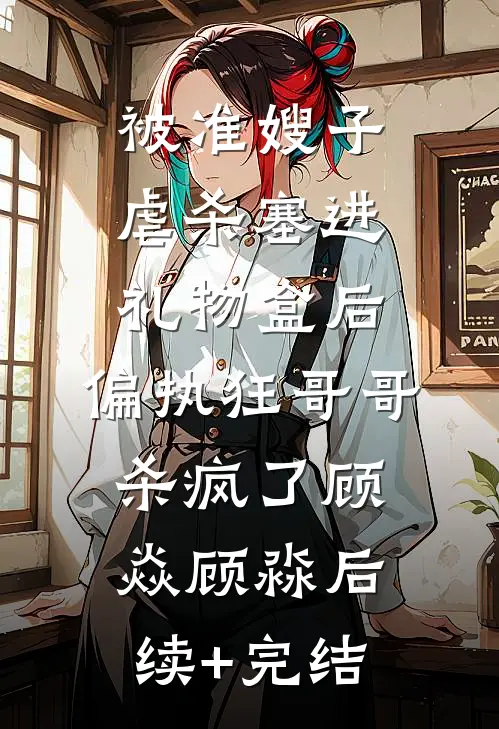 被准嫂子虐杀塞进礼物盒后，偏执狂哥哥杀疯了顾焱顾淼后续+完结