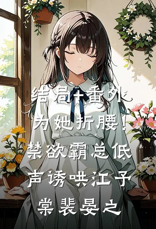 结局+番外为她折腰！禁欲霸总低声诱哄江予棠裴晏之