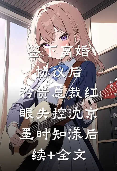 签下离婚协议后，矜贵总裁红眼失控沈京墨时知漾后续+全文
