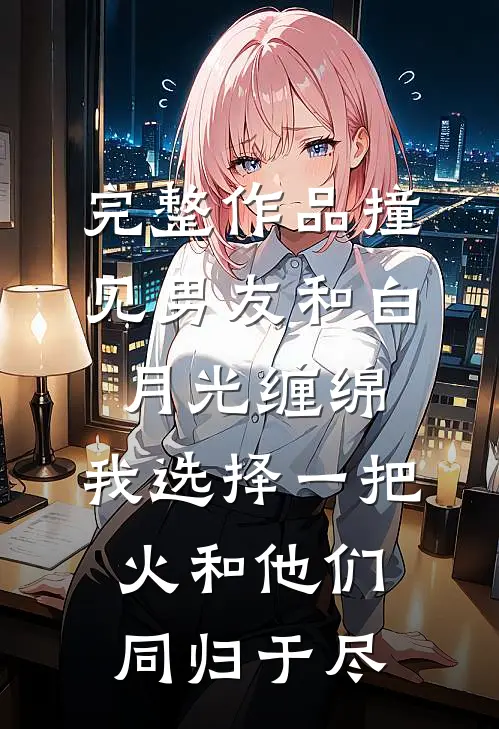 完整作品撞见男友和白月光缠绵，我选择一把火和他们同归于尽