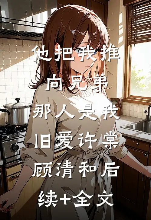 他把我推向兄弟，那人是我旧爱许棠顾清和后续+全文