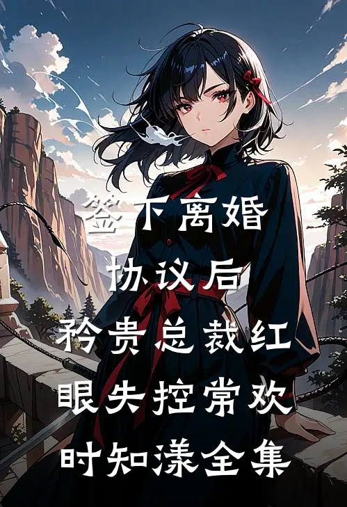 签下离婚协议后，矜贵总裁红眼失控常欢时知漾 全集