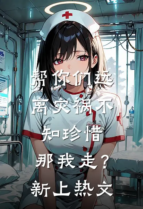 帮你们远离灾祸不知珍惜，那我走？新上热文