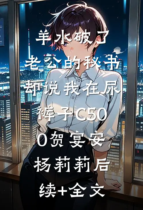 羊水破了，老公的秘书却说我在尿裤子C500贺宴安杨莉莉后续+全文