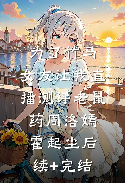 为了竹马，女友让我直播测评老鼠药周洛嫣霍起尘后续+完结