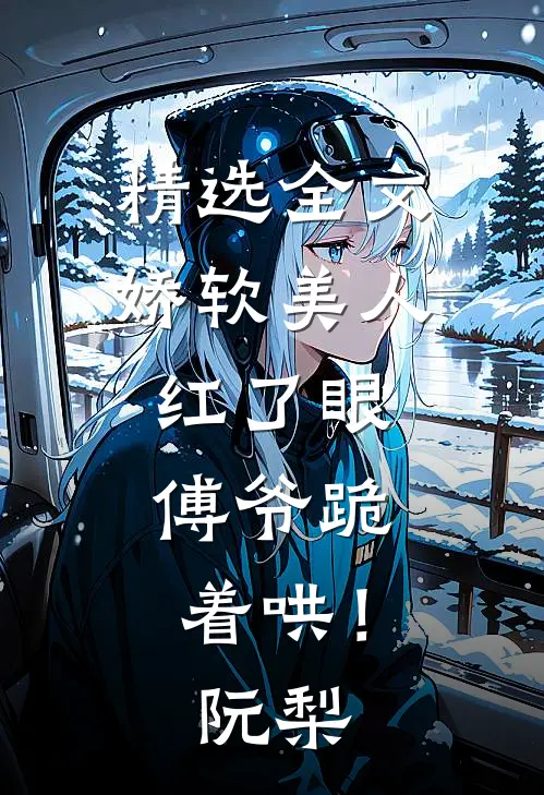 精选全文娇软美人红了眼，傅爷跪着哄！阮梨