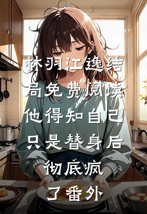 林羽江逸结局免费阅读他得知自己只是替身后，彻底疯了番外