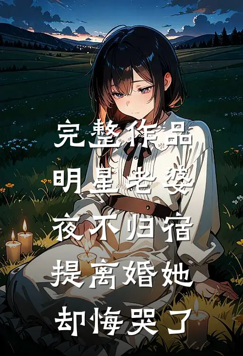 完整作品明星老婆夜不归宿，提离婚她却悔哭了