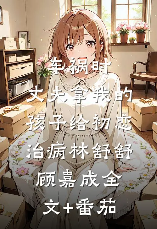 车祸时，丈夫拿我的孩子给初恋治病林舒舒顾嘉成全文+番茄