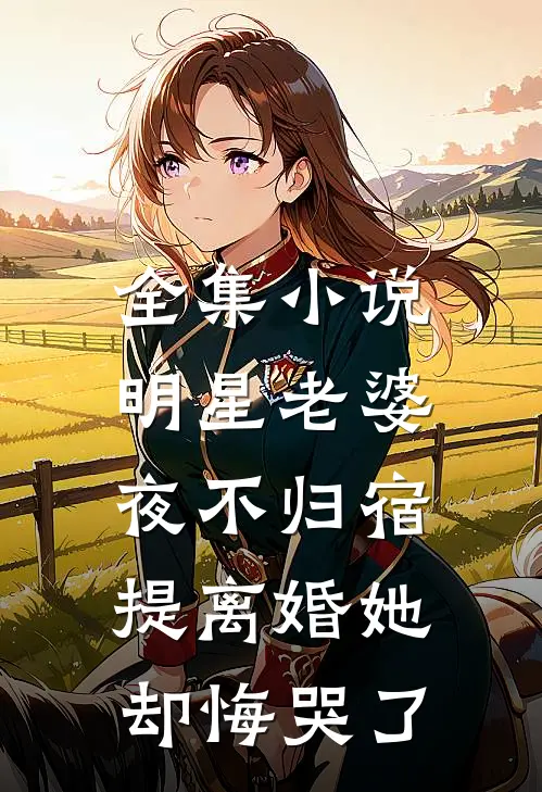 全集小说明星老婆夜不归宿，提离婚她却悔哭了