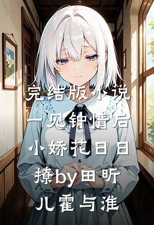完结版小说一见钟情后，小娇花日日撩by田昕儿霍与淮