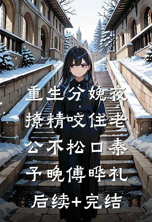 重生分娩夜，撩精咬住老公不松口秦予晚傅晔礼后续+完结
