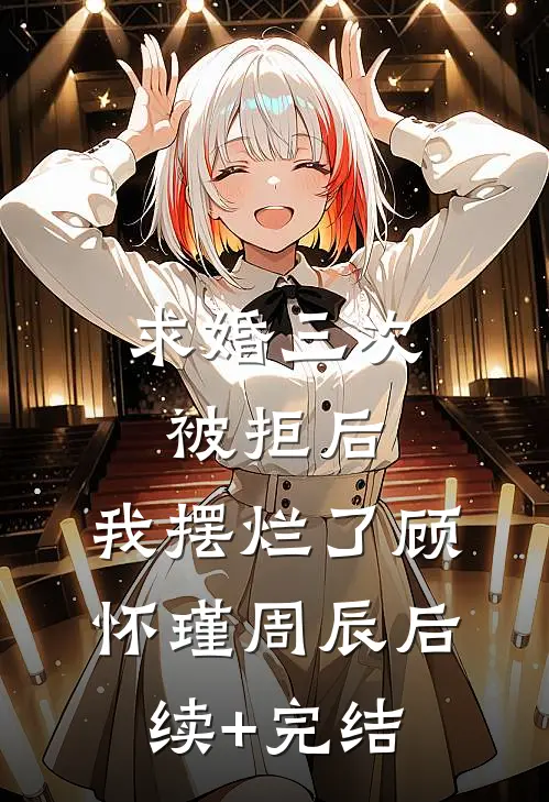 求婚三次被拒后，我摆烂了顾怀瑾周辰后续+完结