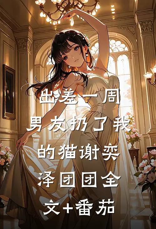 出差一周，男友扔了我的猫谢奕泽团团全文+番茄