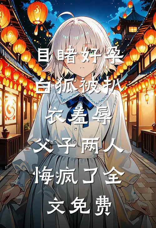 目睹好孕白狐被扒衣羞辱，父子两人悔疯了全文免费