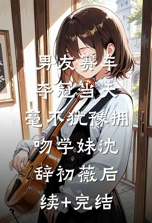 男友赛车夺冠当天，毫不犹豫拥吻学妹沈辞初薇后续+完结