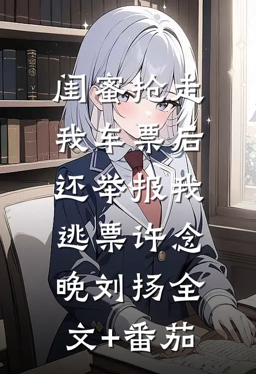 闺蜜抢走我车票后，还举报我逃票许念晚刘扬全文+番茄