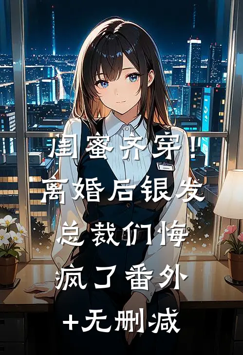 闺蜜齐穿！离婚后银发总裁们悔疯了番外+无删减