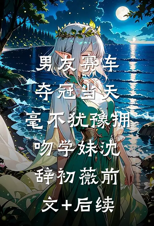 男友赛车夺冠当天，毫不犹豫拥吻学妹沈辞初薇前文+后续