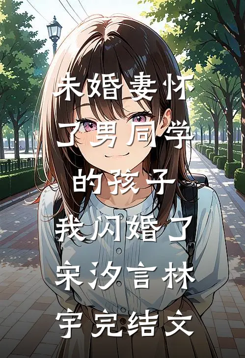 未婚妻怀了男同学的孩子，我闪婚了宋汐言林宇完结文