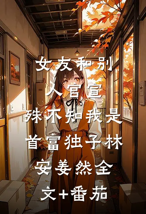 女友和别人官宣，殊不知我是首富独子林安姜然全文+番茄
